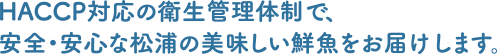 HACCP対応の衛生管理体制で、安全・安心な松浦の美味しい鮮魚をお届けします。